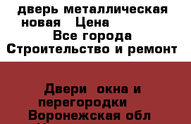 дверь металлическая новая › Цена ­ 11 000 - Все города Строительство и ремонт » Двери, окна и перегородки   . Воронежская обл.,Нововоронеж г.